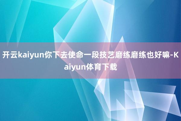 开云kaiyun你下去使命一段技艺磨练磨练也好嘛-Kaiyun体育下载