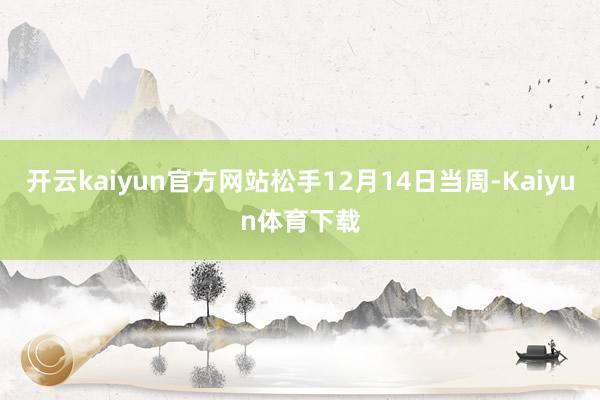 开云kaiyun官方网站松手12月14日当周-Kaiyun体育下载