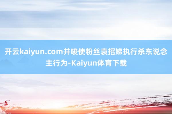 开云kaiyun.com并唆使粉丝袁招娣执行杀东说念主行为-Kaiyun体育下载