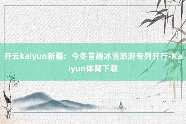 开云kaiyun新疆：今冬首趟冰雪旅游专列开行-Kaiyun体育下载