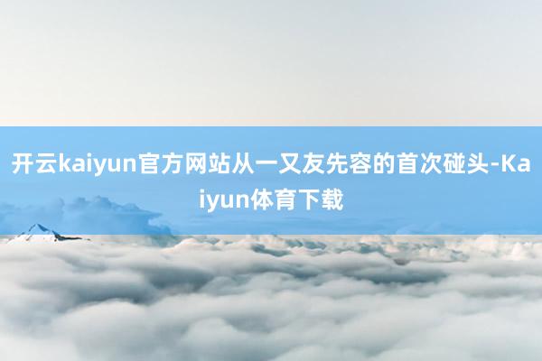 开云kaiyun官方网站从一又友先容的首次碰头-Kaiyun体育下载