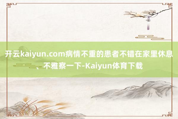 开云kaiyun.com病情不重的患者不错在家里休息、不雅察一下-Kaiyun体育下载