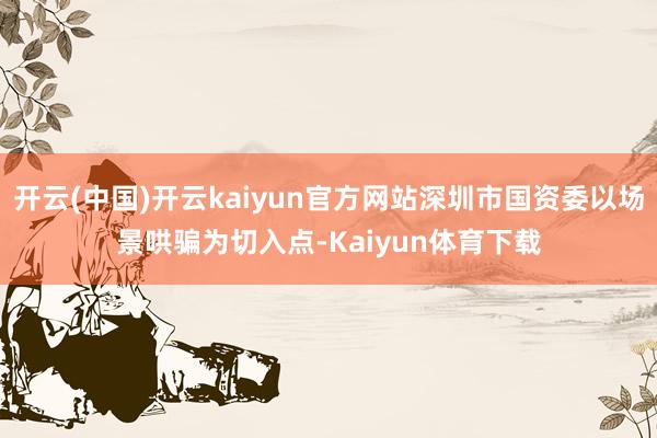 开云(中国)开云kaiyun官方网站深圳市国资委以场景哄骗为切入点-Kaiyun体育下载