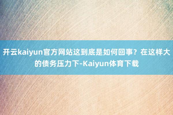 开云kaiyun官方网站这到底是如何回事？在这样大的债务压力下-Kaiyun体育下载