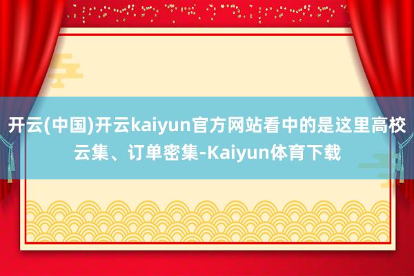开云(中国)开云kaiyun官方网站看中的是这里高校云集、订单密集-Kaiyun体育下载