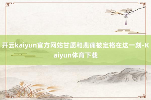 开云kaiyun官方网站甘愿和悲痛被定格在这一刻-Kaiyun体育下载