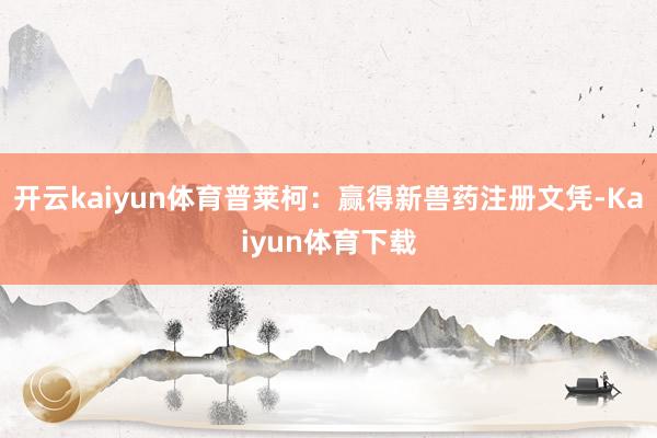 开云kaiyun体育普莱柯：赢得新兽药注册文凭-Kaiyun体育下载