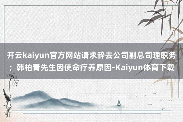 开云kaiyun官方网站请求辞去公司副总司理职务；韩柏青先生因使命疗养原因-Kaiyun体育下载
