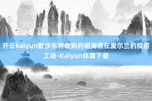 开云kaiyun默沙东将收购药明海德在爱尔兰的疫苗工场-Kaiyun体育下载