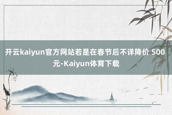开云kaiyun官方网站若是在春节后不详降价 500 元-Kaiyun体育下载