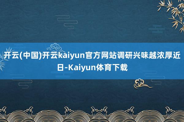 开云(中国)开云kaiyun官方网站调研兴味越浓厚　　近日-Kaiyun体育下载