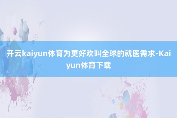 开云kaiyun体育为更好欢叫全球的就医需求-Kaiyun体育下载
