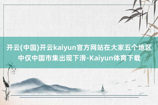 开云(中国)开云kaiyun官方网站在大家五个地区中仅中国市集出现下滑-Kaiyun体育下载
