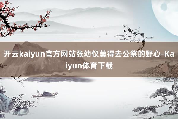 开云kaiyun官方网站张幼仪莫得去公祭的野心-Kaiyun体育下载