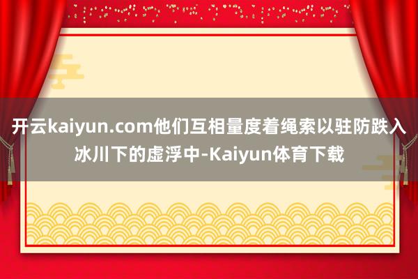 开云kaiyun.com他们互相量度着绳索以驻防跌入冰川下的虚浮中-Kaiyun体育下载