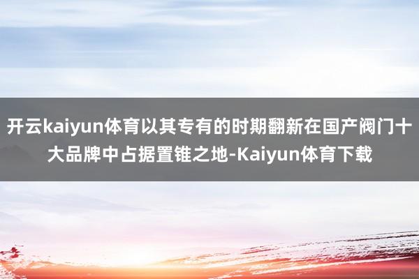 开云kaiyun体育以其专有的时期翻新在国产阀门十大品牌中占据置锥之地-Kaiyun体育下载