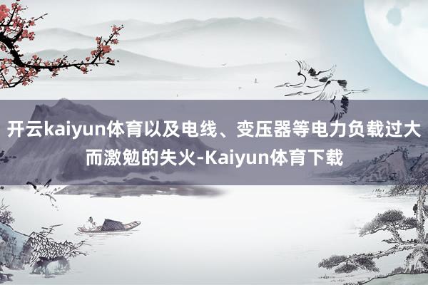 开云kaiyun体育以及电线、变压器等电力负载过大而激勉的失火-Kaiyun体育下载