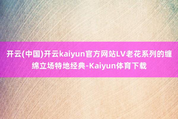 开云(中国)开云kaiyun官方网站LV老花系列的缠绵立场特地经典-Kaiyun体育下载