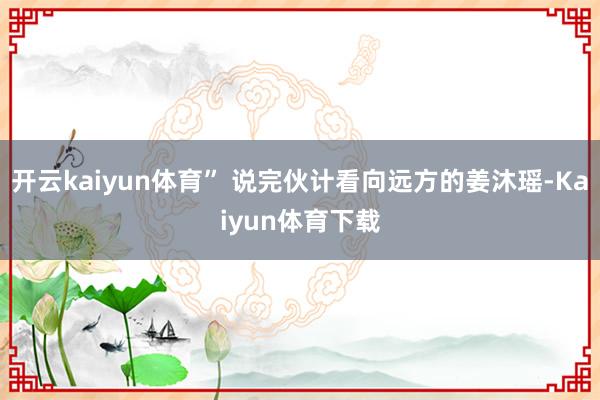 开云kaiyun体育” 说完伙计看向远方的姜沐瑶-Kaiyun体育下载