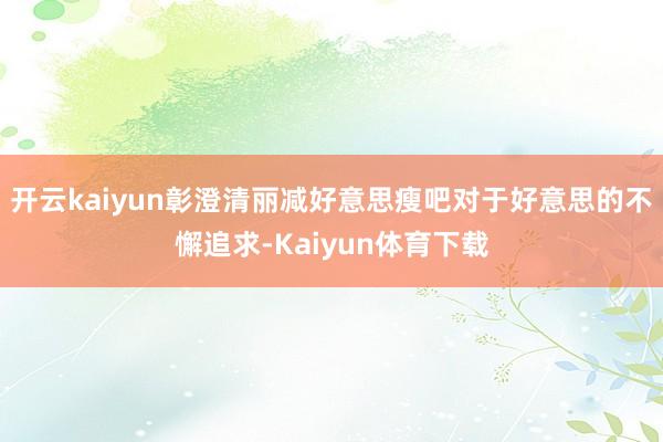 开云kaiyun彰澄清丽减好意思瘦吧对于好意思的不懈追求-Kaiyun体育下载