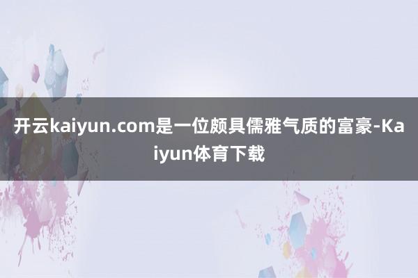 开云kaiyun.com是一位颇具儒雅气质的富豪-Kaiyun体育下载