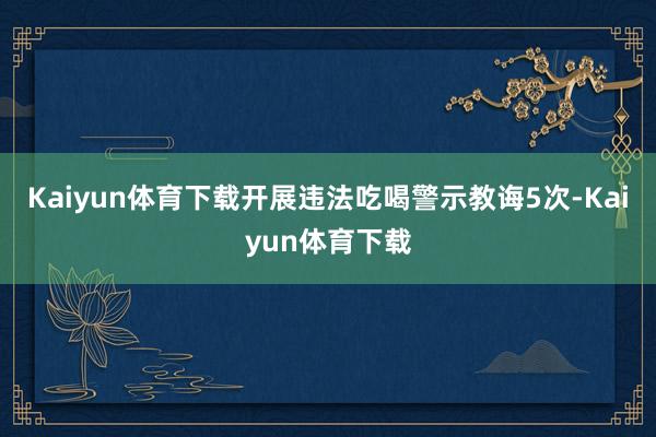 Kaiyun体育下载开展违法吃喝警示教诲5次-Kaiyun体育下载