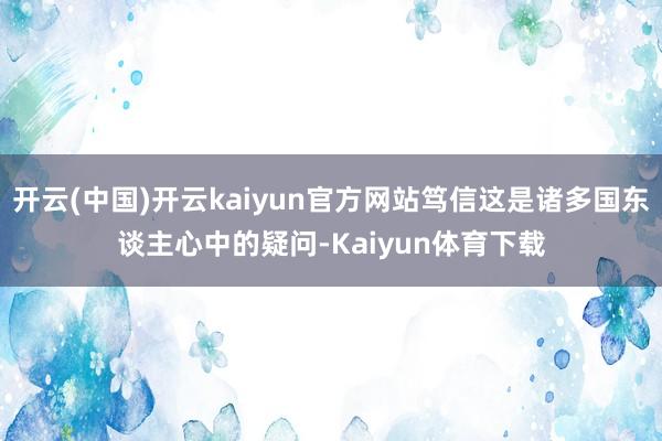 开云(中国)开云kaiyun官方网站笃信这是诸多国东谈主心中的疑问-Kaiyun体育下载