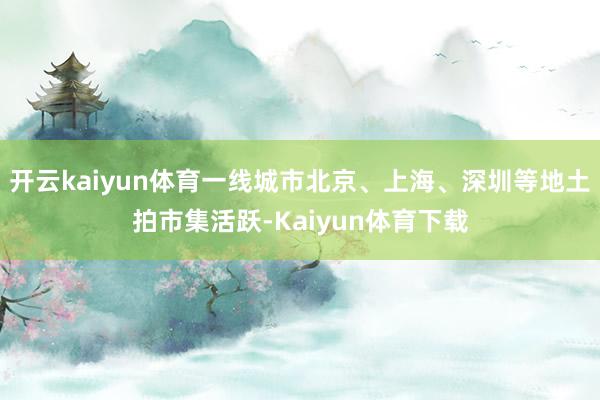 开云kaiyun体育一线城市北京、上海、深圳等地土拍市集活跃-Kaiyun体育下载