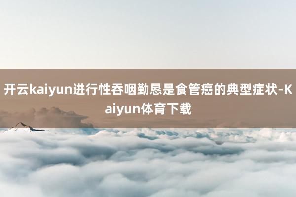 开云kaiyun进行性吞咽勤恳是食管癌的典型症状-Kaiyun体育下载