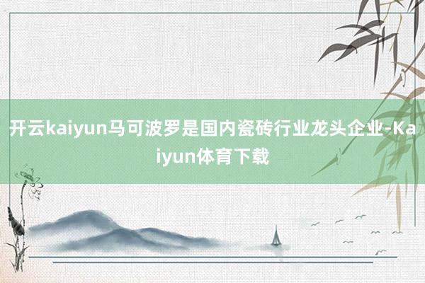 开云kaiyun马可波罗是国内瓷砖行业龙头企业-Kaiyun体育下载