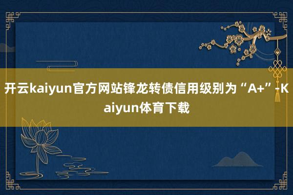 开云kaiyun官方网站锋龙转债信用级别为“A+”-Kaiyun体育下载