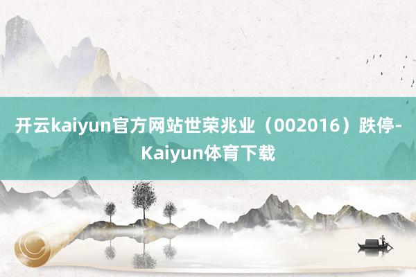 开云kaiyun官方网站世荣兆业（002016）跌停-Kaiyun体育下载