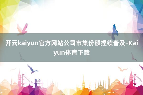 开云kaiyun官方网站公司市集份额捏续普及-Kaiyun体育下载