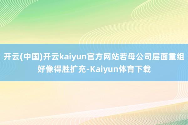 开云(中国)开云kaiyun官方网站若母公司层面重组好像得胜扩充-Kaiyun体育下载