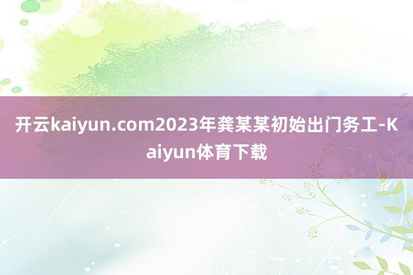 开云kaiyun.com2023年龚某某初始出门务工-Kaiyun体育下载