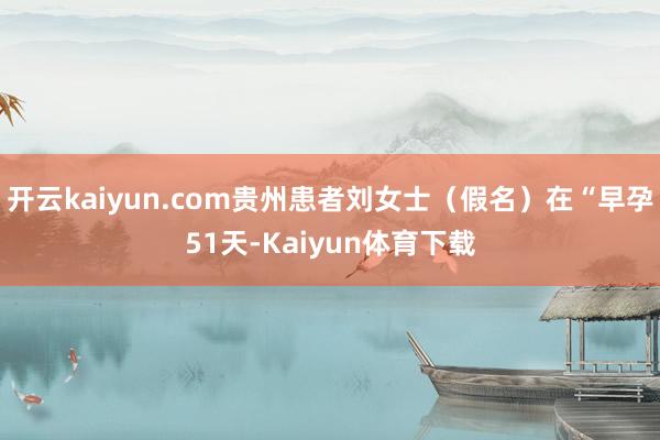 开云kaiyun.com贵州患者刘女士（假名）在“早孕51天-Kaiyun体育下载