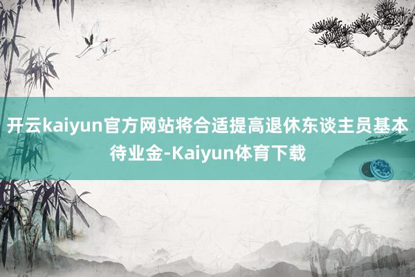 开云kaiyun官方网站将合适提高退休东谈主员基本待业金-Kaiyun体育下载