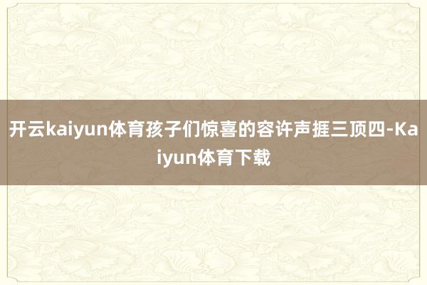 开云kaiyun体育孩子们惊喜的容许声捱三顶四-Kaiyun体育下载