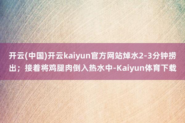 开云(中国)开云kaiyun官方网站焯水2-3分钟捞出；接着将鸡腿肉倒入热水中-Kaiyun体育下载