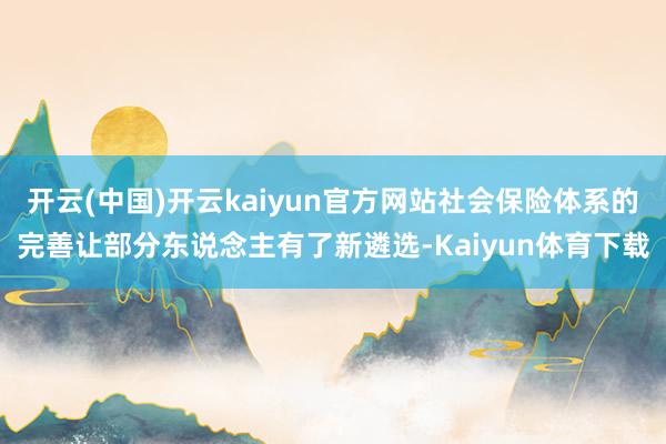 开云(中国)开云kaiyun官方网站社会保险体系的完善让部分东说念主有了新遴选-Kaiyun体育下载