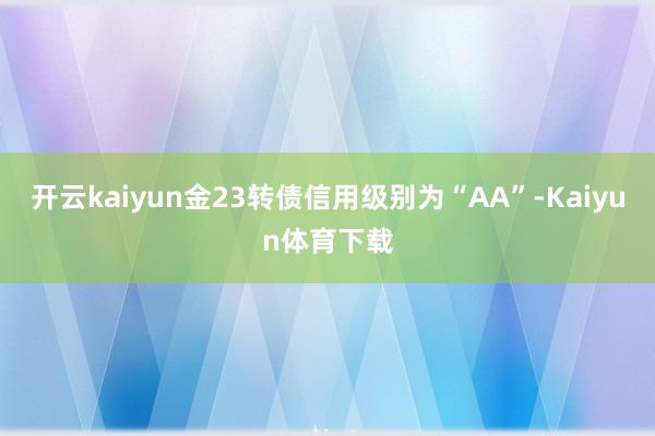 开云kaiyun金23转债信用级别为“AA”-Kaiyun体育下载