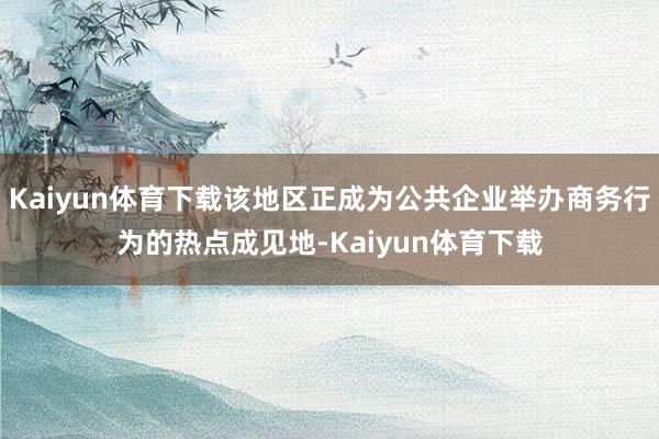 Kaiyun体育下载该地区正成为公共企业举办商务行为的热点成见地-Kaiyun体育下载