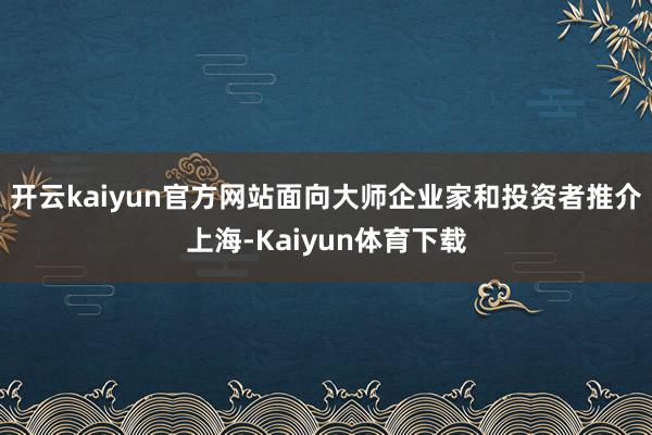 开云kaiyun官方网站面向大师企业家和投资者推介上海-Kaiyun体育下载