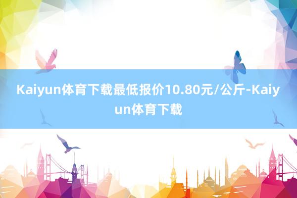 Kaiyun体育下载最低报价10.80元/公斤-Kaiyun体育下载