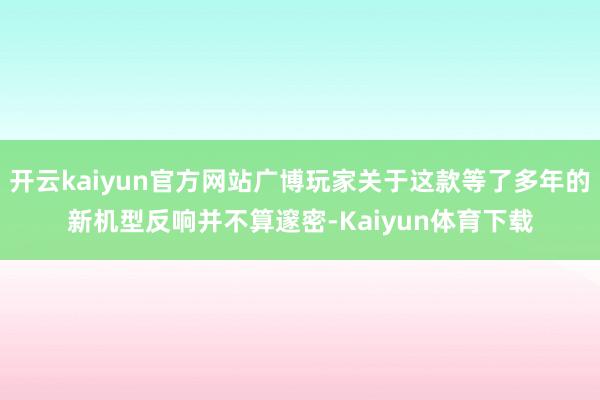开云kaiyun官方网站广博玩家关于这款等了多年的新机型反响并不算邃密-Kaiyun体育下载