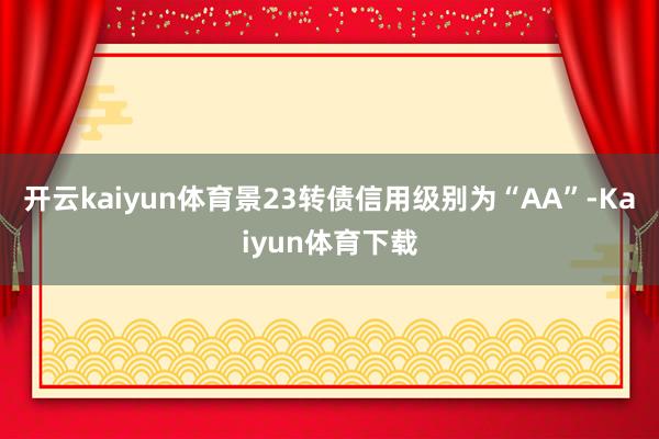开云kaiyun体育景23转债信用级别为“AA”-Kaiyun体育下载