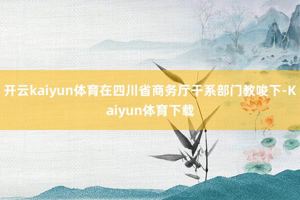 开云kaiyun体育在四川省商务厅干系部门教唆下-Kaiyun体育下载