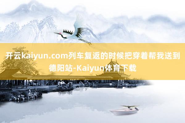 开云kaiyun.com列车复返的时候把穿着帮我送到德阳站-Kaiyun体育下载
