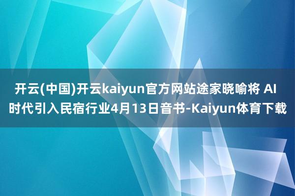 开云(中国)开云kaiyun官方网站途家晓喻将 AI 时代引入民宿行业4月13日音书-Kaiyun体育下载