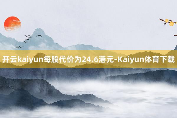 开云kaiyun每股代价为24.6港元-Kaiyun体育下载